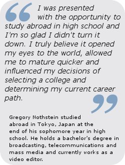 “I was presented with the opportunity to study abroad in high school and I’m so glad I didn't turn it down. I truly believe it opened my eyes to the world, allowed me to mature quicker and influenced my decisions of selecting a college and determining my current career path.”